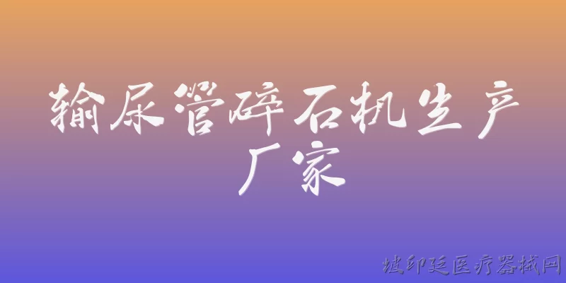 输尿管碎石机生产厂家:输尿管碎石机的主要生产厂家有哪些？ - 2026最新厂家问答知识盘点大全