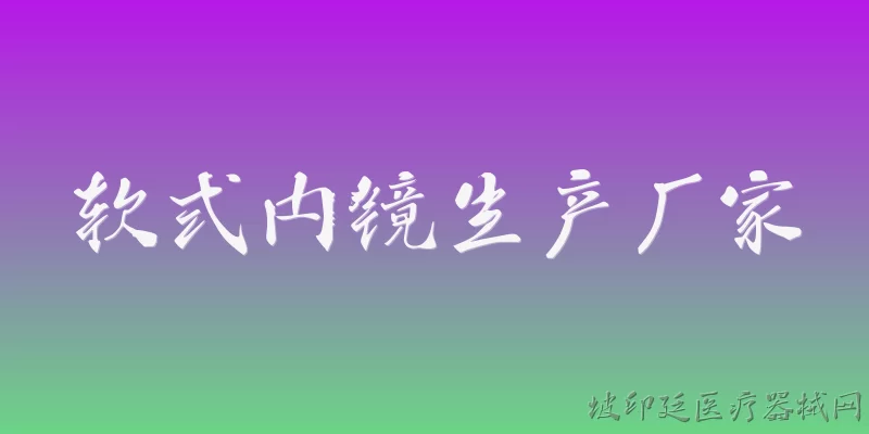软式内镜生产厂家:软式内镜的主要生产厂家有哪些？ - 2026最新厂家问答知识盘点大全