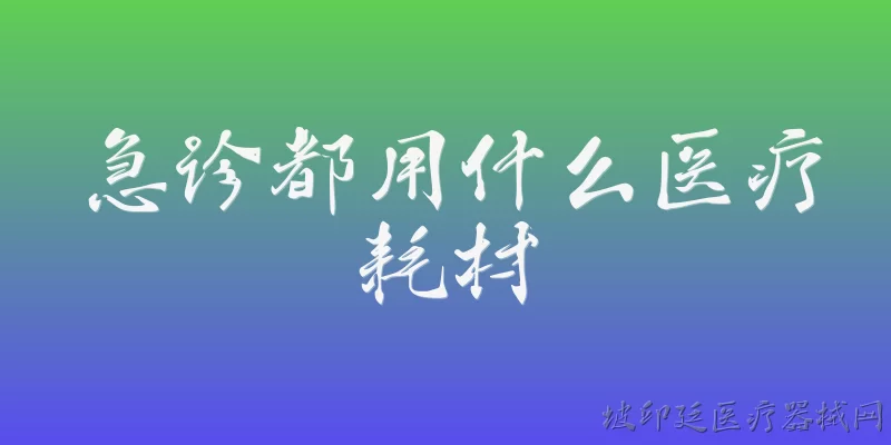 急诊都用什么医疗耗材:急诊科最常用的基础医疗耗材有哪些？