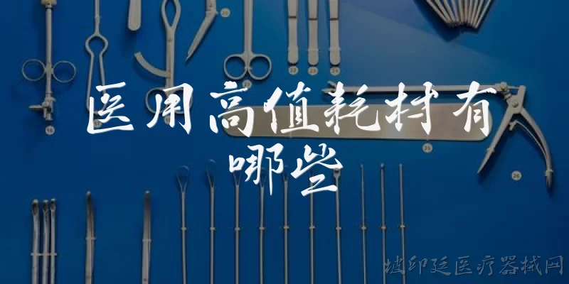 医用高值耗材有哪些:医用高值耗材具体包括哪些类别和常见品种？
