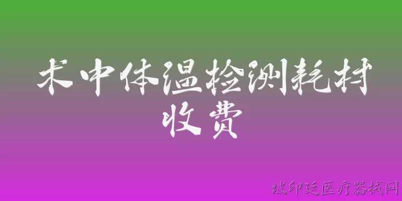 术中体温检测耗材收费:2026年术中体温检测耗材的收费标准和政策是怎样的？ - 2026最新检测问答知识盘点大全