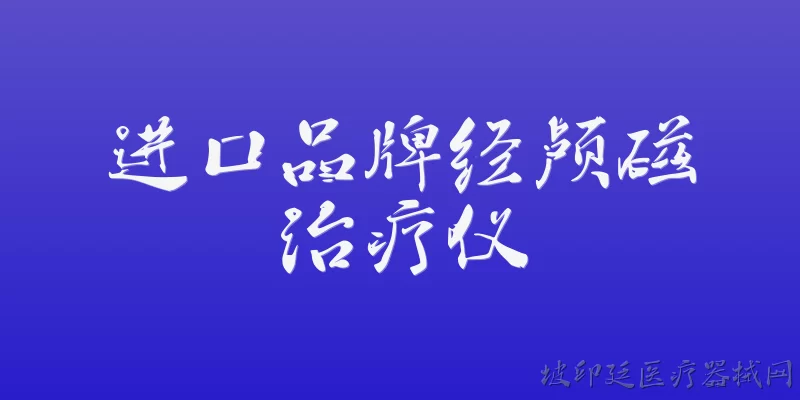 进口品牌经颅磁治疗仪:2026年进口品牌经颅磁治疗仪在中国市场的准入现状如何？ - 2026最新进口问答知识盘点大全