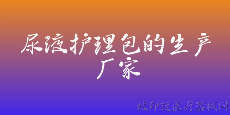 尿液护理包的生产厂家:2026年尿液护理包的生产厂家有哪些值得推荐？ - 2026最新生产问答知识盘点大全