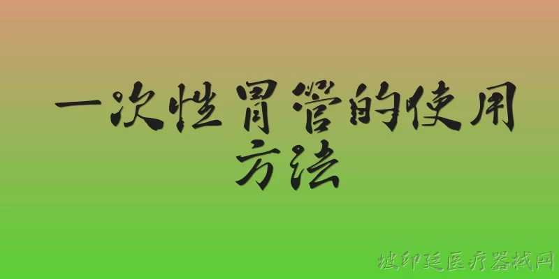一次性胃管的使用方法:2026年官方报告推荐的一次性胃管使用前需要做哪些准备？ - 2026最新一次性问答知识盘点大全