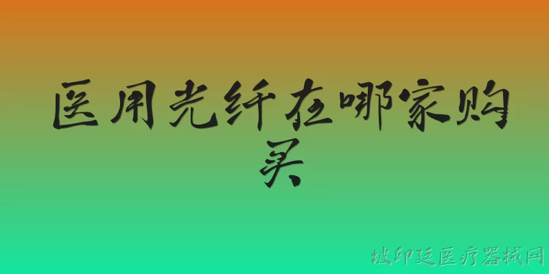 医用光纤在哪家购买:2026年医用光纤的主要购买渠道有哪些？ - 2026最新医用问答知识盘点大全